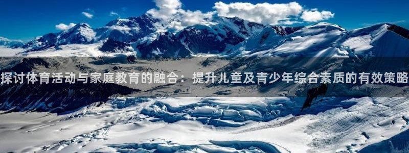 77体育：探讨体育活动与家庭教育的融合：提升儿童及青少年综合素质的有效策略